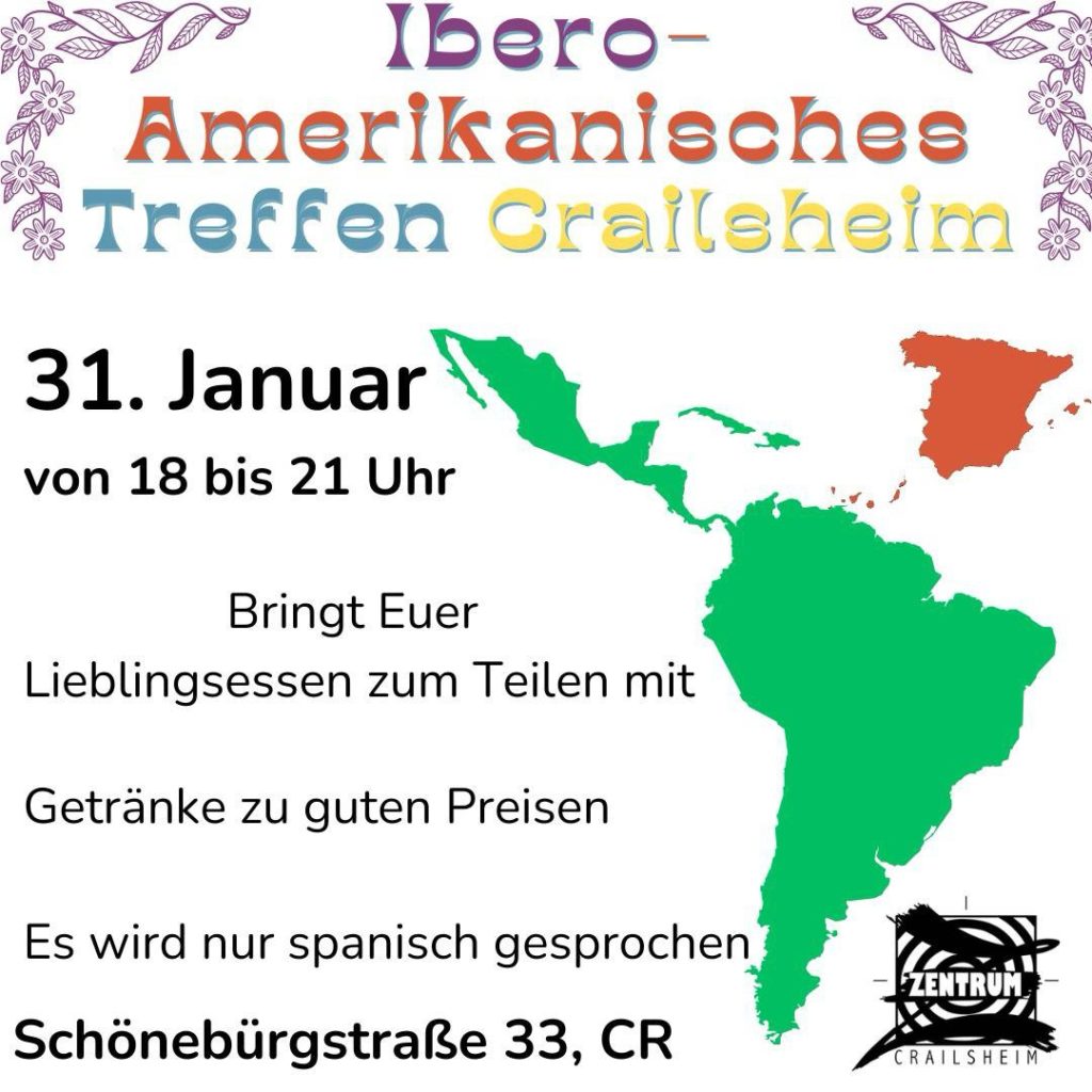 Ein farbenfroher Flyer kündigt das "Ibero-Amerikanische Treffen Crailsheim" an. Der Titel ist in bunten, verspielten Buchstaben geschrieben, begleitet von floralen Verzierungen. In der Mitte des Flyers steht das Datum: 31. Januar, mit der Uhrzeit 18 bis 21 Uhr.

Darunter wird darauf hingewiesen, dass die Teilnehmer ihr Lieblingsessen zum Teilen mitbringen sollen. Getränke gibt es zu guten Preisen. Zudem wird ausschließlich Spanisch gesprochen.

Auf der rechten Seite des Flyers befindet sich eine stilisierte Karte von Spanien und Lateinamerika in Grün und Rot. Unten steht die Adresse des Veranstaltungsorts: Schönebürgstraße 33, Crailsheim. 